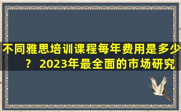 不同雅思培训课程每年费用是多少？ 2023年最全面的市场研究报告！